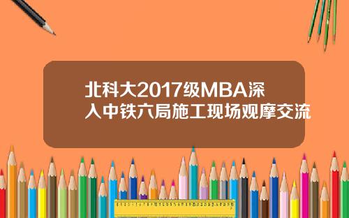 北科大2017级MBA深入中铁六局施工现场观摩交流