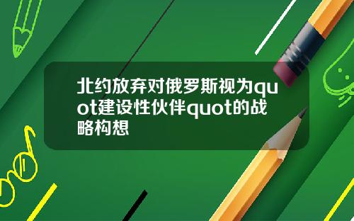 北约放弃对俄罗斯视为quot建设性伙伴quot的战略构想