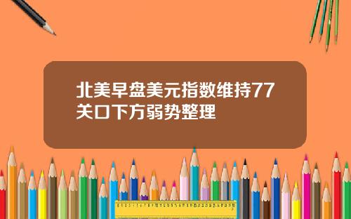 北美早盘美元指数维持77关口下方弱势整理