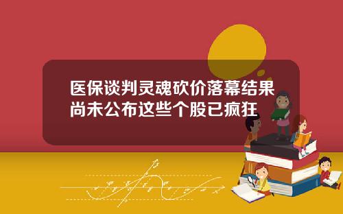 医保谈判灵魂砍价落幕结果尚未公布这些个股已疯狂