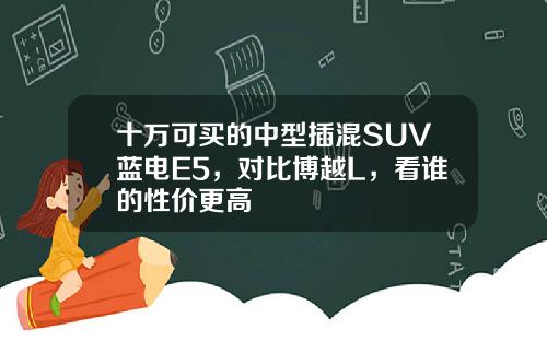 十万可买的中型插混SUV蓝电E5，对比博越L，看谁的性价更高
