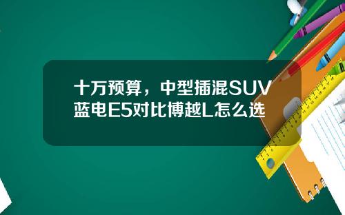 十万预算，中型插混SUV蓝电E5对比博越L怎么选