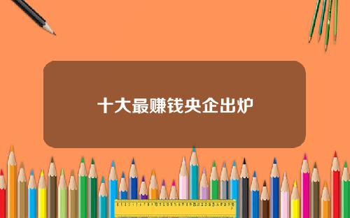 十大最赚钱央企出炉
