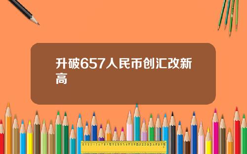 升破657人民币创汇改新高 升破657人民币创汇改新高