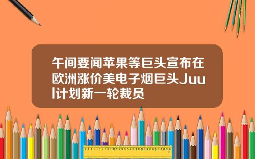 午间要闻苹果等巨头宣布在欧洲涨价美电子烟巨头Juul计划新一轮裁员