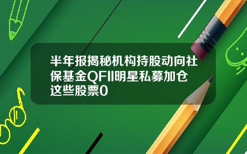 半年报揭秘机构持股动向社保基金QFII明星私募加仓这些股票0