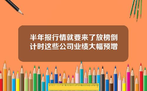 半年报行情就要来了放榜倒计时这些公司业绩大幅预增