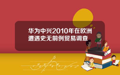 华为中兴2010年在欧洲遭遇史无前例贸易调查