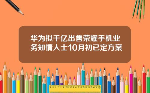 华为拟千亿出售荣耀手机业务知情人士10月初已定方案