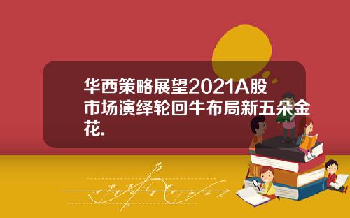 华西策略展望2021A股市场演绎轮回牛布局新五朵金花.