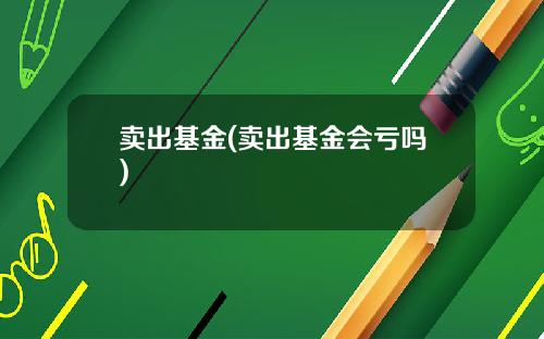 卖出基金(卖出基金会亏吗)