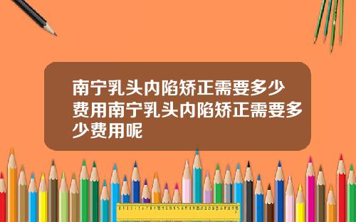 南宁乳头内陷矫正需要多少费用南宁乳头内陷矫正需要多少费用呢