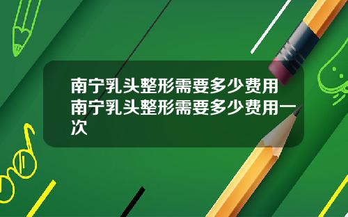 南宁乳头整形需要多少费用南宁乳头整形需要多少费用一次