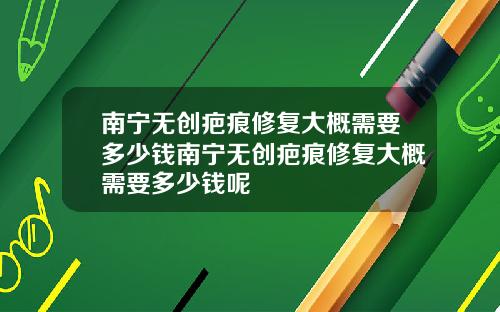 南宁无创疤痕修复大概需要多少钱南宁无创疤痕修复大概需要多少钱呢