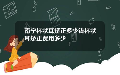 南宁杯状耳矫正多少钱杯状耳矫正费用多少