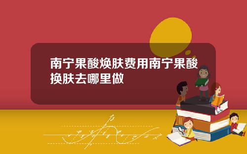 南宁果酸焕肤费用南宁果酸换肤去哪里做