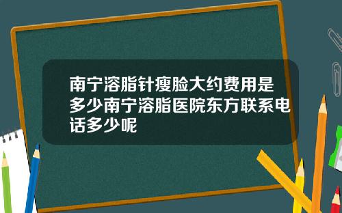 南宁溶脂针瘦脸大约费用是多少南宁溶脂医院东方联系电话多少呢