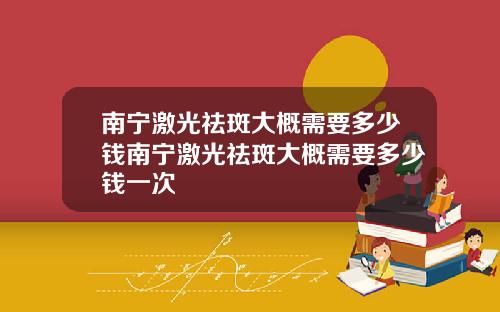 南宁激光祛斑大概需要多少钱南宁激光祛斑大概需要多少钱一次