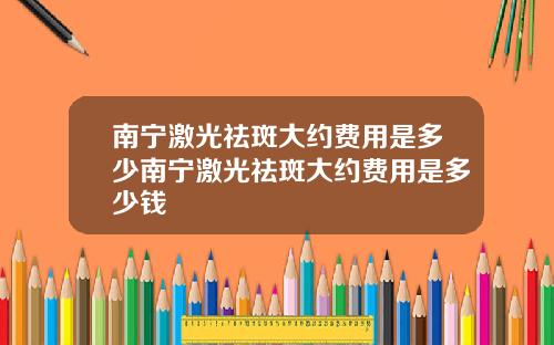 南宁激光祛斑大约费用是多少南宁激光祛斑大约费用是多少钱