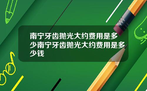 南宁牙齿抛光大约费用是多少南宁牙齿抛光大约费用是多少钱