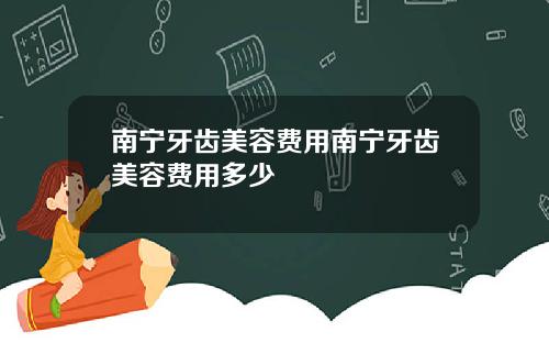 南宁牙齿美容费用南宁牙齿美容费用多少