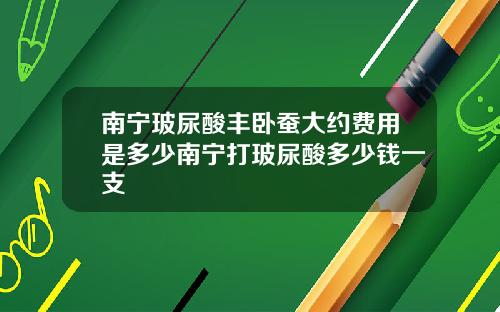 南宁玻尿酸丰卧蚕大约费用是多少南宁打玻尿酸多少钱一支