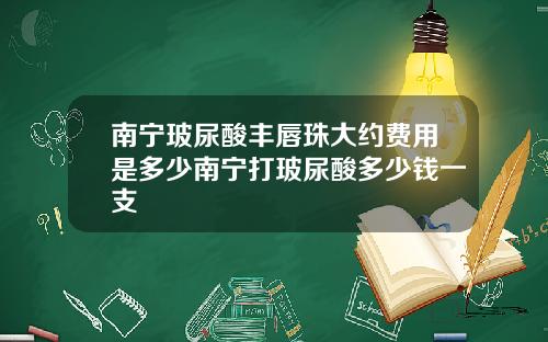 南宁玻尿酸丰唇珠大约费用是多少南宁打玻尿酸多少钱一支