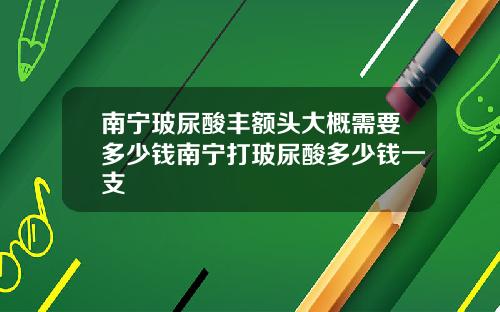 南宁玻尿酸丰额头大概需要多少钱南宁打玻尿酸多少钱一支