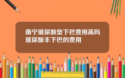 南宁玻尿酸垫下巴费用高吗玻尿酸丰下巴的费用