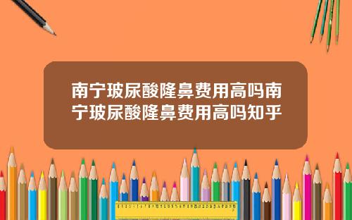 南宁玻尿酸隆鼻费用高吗南宁玻尿酸隆鼻费用高吗知乎