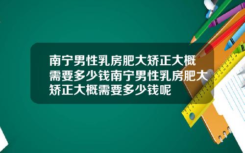 南宁男性乳房肥大矫正大概需要多少钱南宁男性乳房肥大矫正大概需要多少钱呢