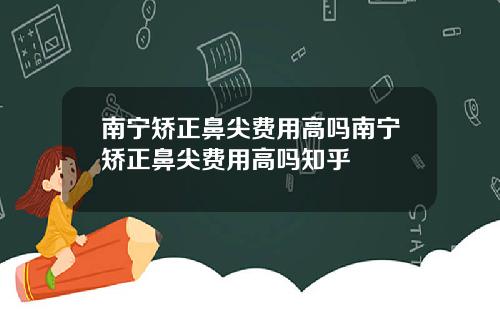 南宁矫正鼻尖费用高吗南宁矫正鼻尖费用高吗知乎