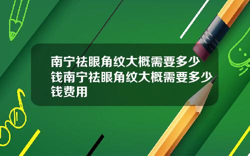 南宁祛眼角纹大概需要多少钱南宁祛眼角纹大概需要多少钱费用