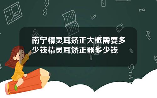 南宁精灵耳矫正大概需要多少钱精灵耳矫正器多少钱