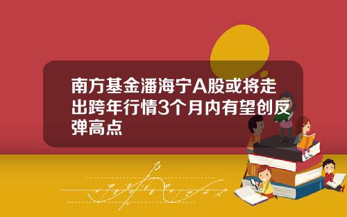 南方基金潘海宁A股或将走出跨年行情3个月内有望创反弹高点