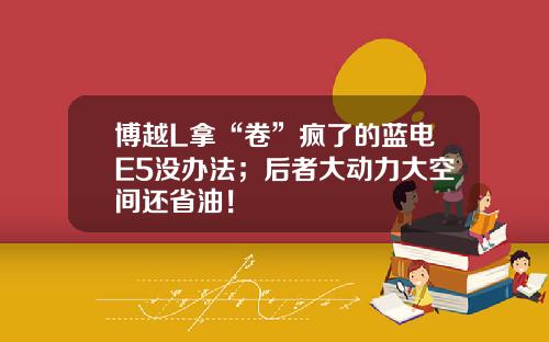 博越L拿“卷”疯了的蓝电E5没办法；后者大动力大空间还省油！