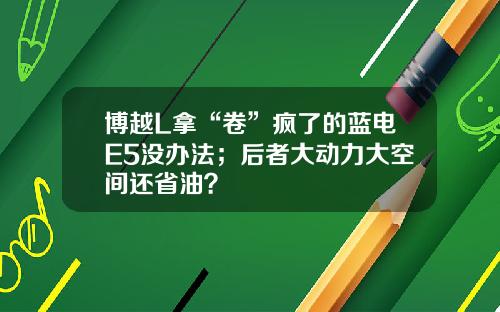 博越L拿“卷”疯了的蓝电E5没办法；后者大动力大空间还省油？