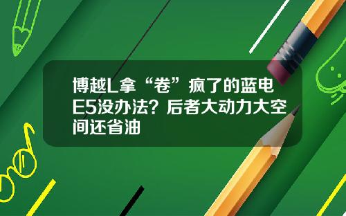 博越L拿“卷”疯了的蓝电E5没办法？后者大动力大空间还省油