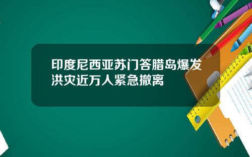 印度尼西亚苏门答腊岛爆发洪灾近万人紧急撤离