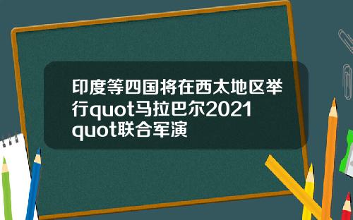 印度等四国将在西太地区举行quot马拉巴尔2021quot联合军演