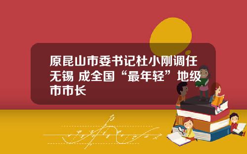 原昆山市委书记杜小刚调任无锡 成全国“最年轻”地级市市长