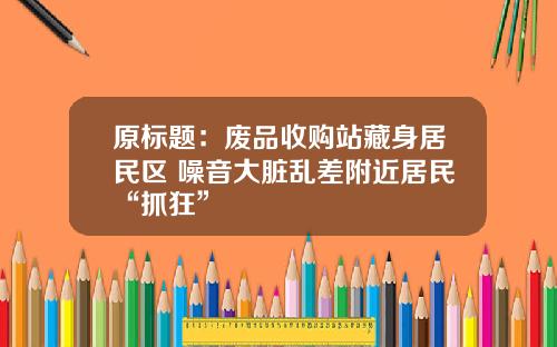 原标题：废品收购站藏身居民区 噪音大脏乱差附近居民“抓狂”