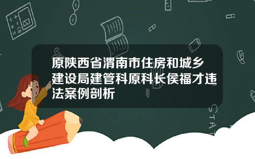 原陕西省渭南市住房和城乡建设局建管科原科长侯福才违法案例剖析