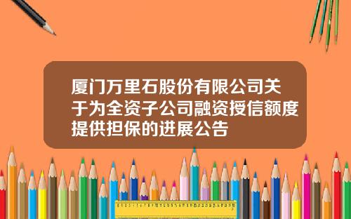 厦门万里石股份有限公司关于为全资子公司融资授信额度提供担保的进展公告