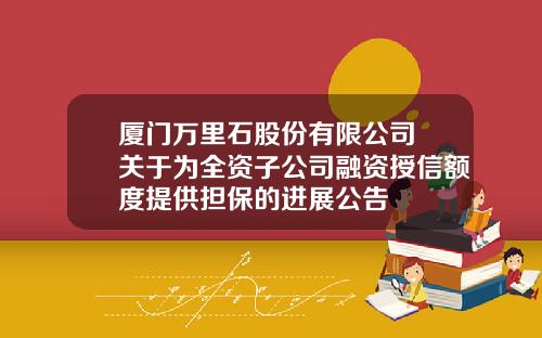 厦门万里石股份有限公司 关于为全资子公司融资授信额度提供担保的进展公告