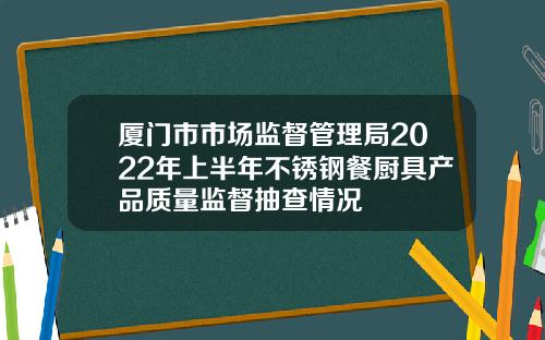 厦门市市场监督管理局2022年上半年不锈钢餐厨具产品质量监督抽查情况