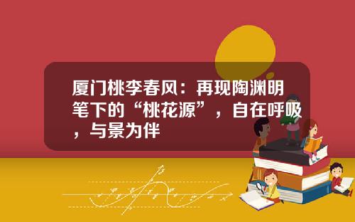 厦门桃李春风：再现陶渊明笔下的“桃花源”，自在呼吸，与景为伴