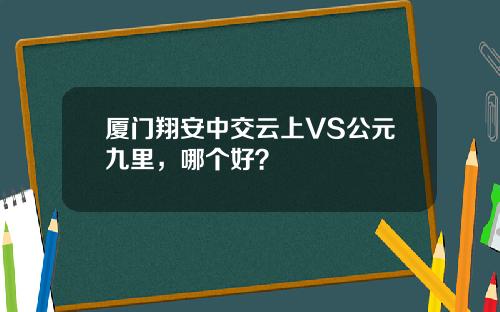 厦门翔安中交云上VS公元九里，哪个好？
