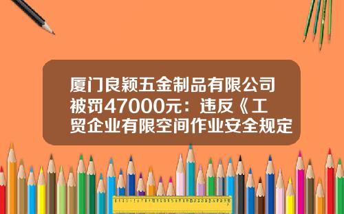 厦门良颖五金制品有限公司被罚47000元：违反《工贸企业有限空间作业安全规定》等