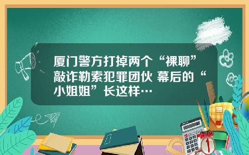 厦门警方打掉两个“裸聊”敲诈勒索犯罪团伙 幕后的“小姐姐”长这样…